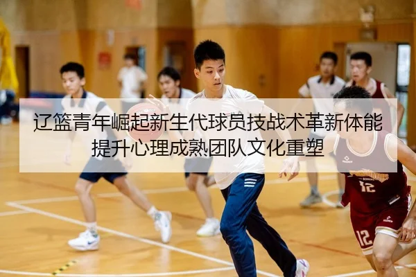 辽篮青年崛起新生代球员技战术革新体能提升心理成熟团队文化重塑