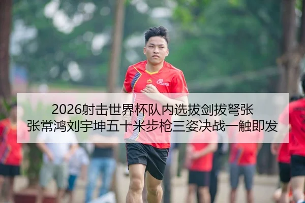 2026射击世界杯队内选拔剑拔弩张 张常鸿刘宇坤五十米步枪三姿决战一触即发