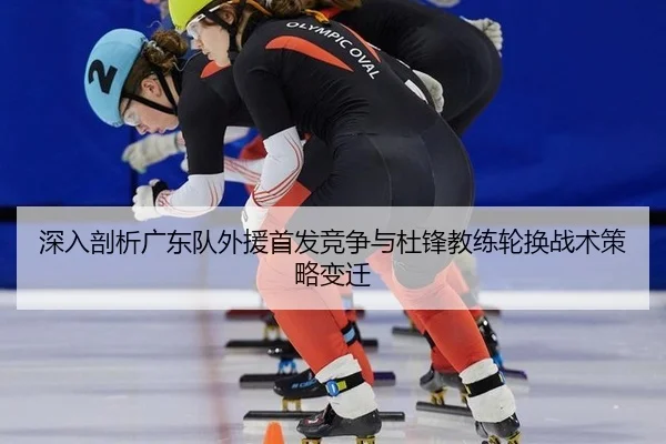 深入剖析广东队外援首发竞争与杜锋教练轮换战术策略变迁